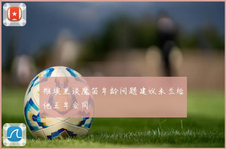 维埃里谈魔笛年龄问题建议米兰给他五年合同