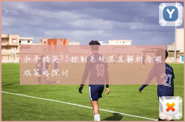 和平精英V5控制系统深度解析与游戏策略探讨