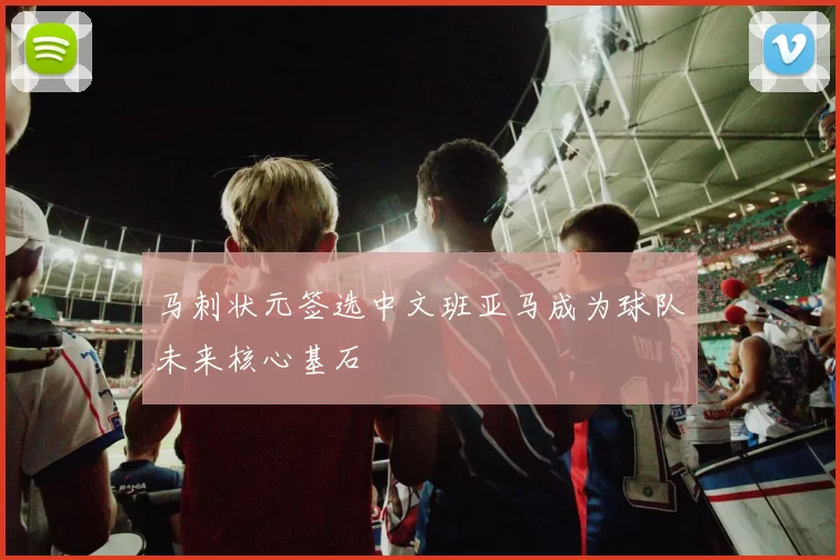马刺状元签选中文班亚马成为球队未来核心基石