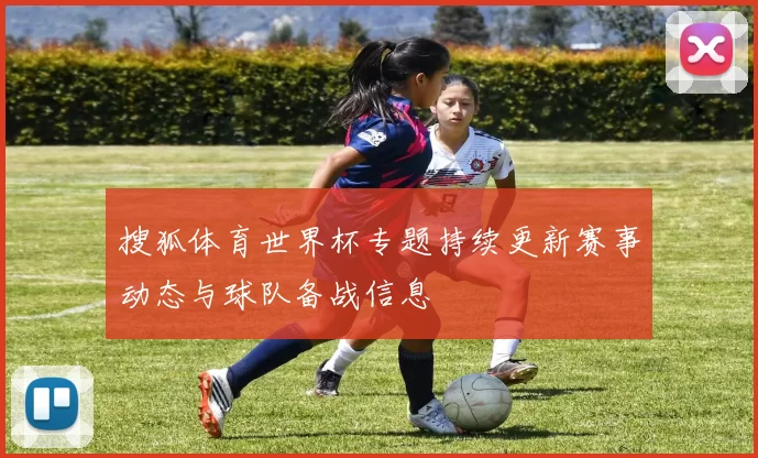 搜狐体育世界杯专题持续更新赛事动态与球队备战信息