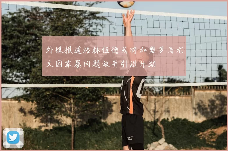 外媒报道格林伍德或将加盟罗马尤文因家暴问题放弃引进计划