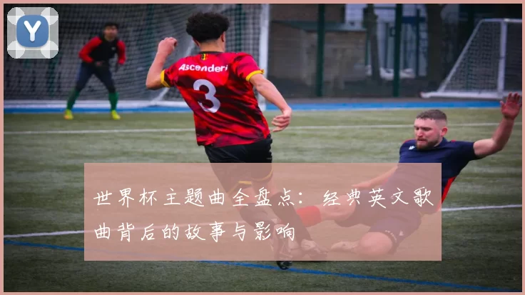 世界杯主题曲全盘点:经典英文歌曲背后的故事与影响