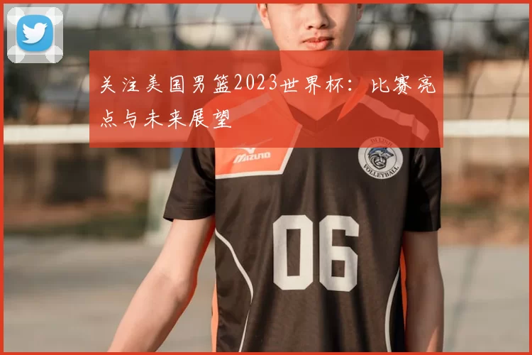 关注美国男篮2023世界杯:比赛亮点与未来展望