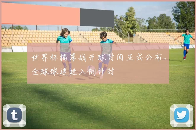 世界杯揭幕战开球时间正式公布,全球球迷进入倒计时