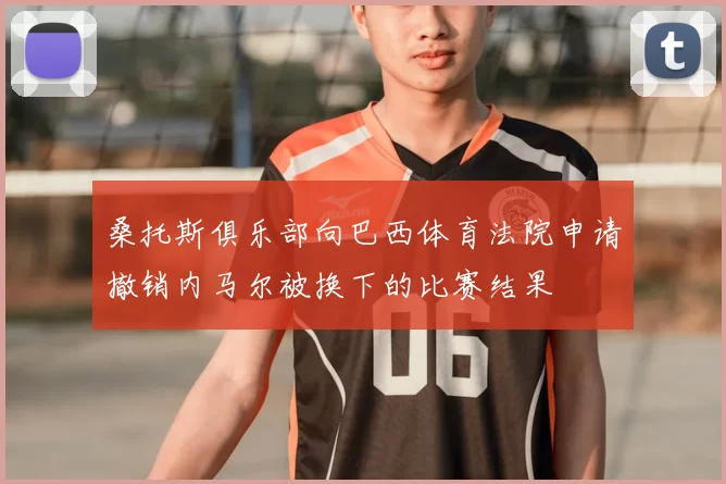 桑托斯俱乐部向巴西体育法院申请撤销内马尔被换下的比赛结果