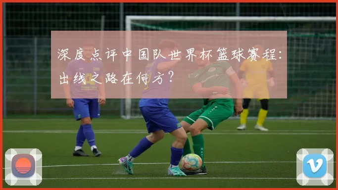 深度点评中国队世界杯篮球赛程:出线之路在何方?