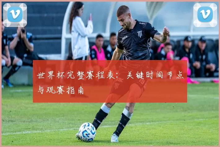 世界杯完整赛程表:关键时间节点与观赛指南