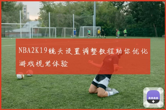 NBA2K19镜头设置调整教程助你优化游戏视觉体验