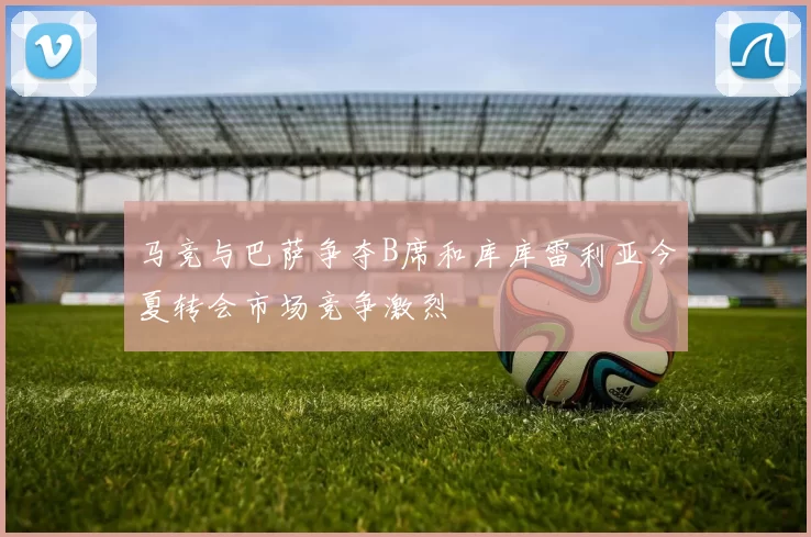马竞与巴萨争夺B席和库库雷利亚今夏转会市场竞争激烈