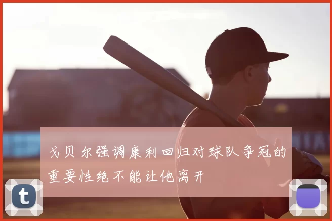 戈贝尔强调康利回归对球队争冠的重要性绝不能让他离开