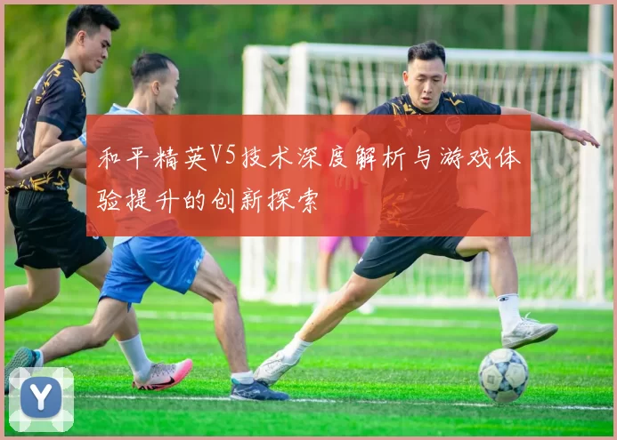 和平精英V5技术深度解析与游戏体验提升的创新探索