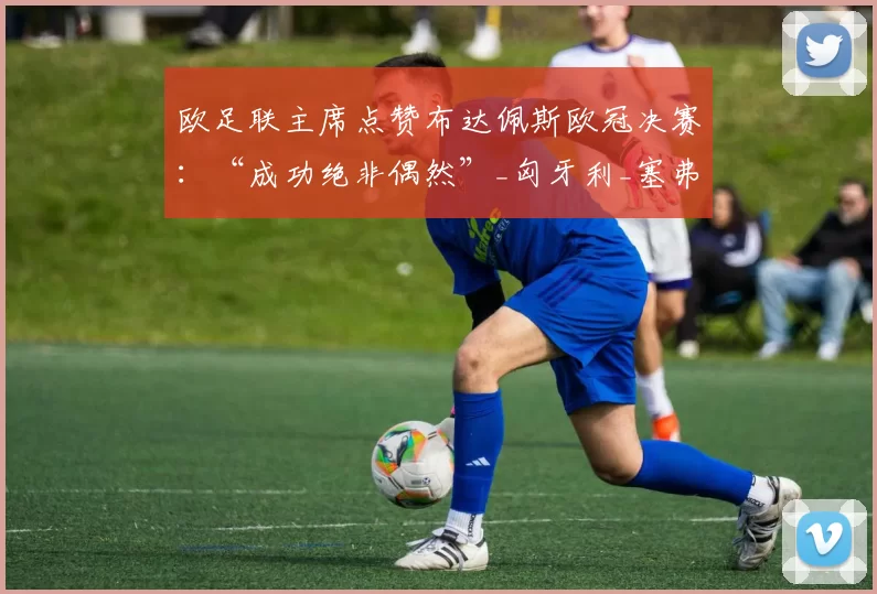 欧足联主席点赞布达佩斯欧冠决赛：“成功绝非偶然”_匈牙利_塞弗林_赛事
