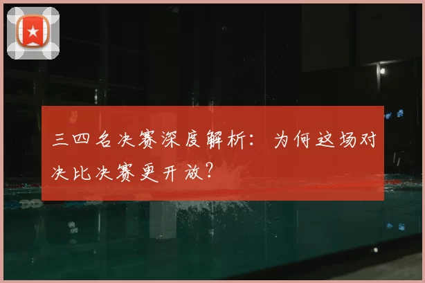 三四名决赛深度解析:为何这场对决比决赛更开放?