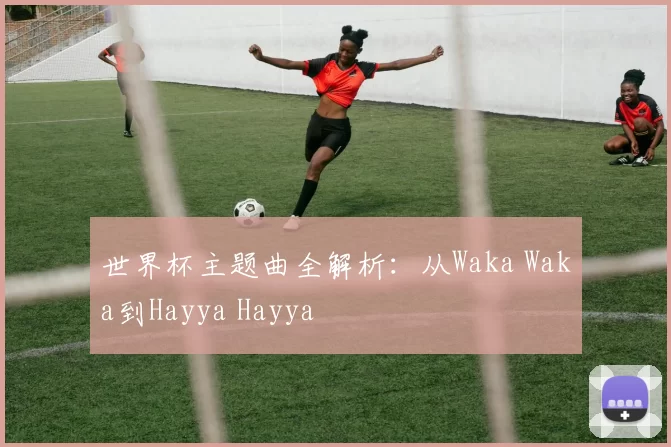 世界杯主题曲全解析:从Waka Waka到Hayya Hayya
