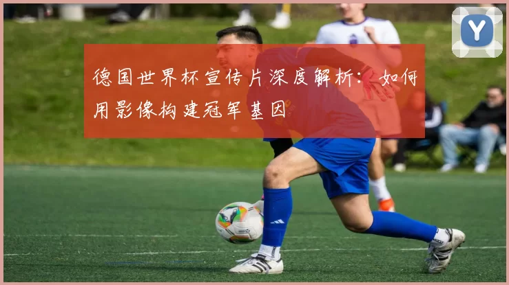 德国世界杯宣传片深度解析:如何用影像构建冠军基因