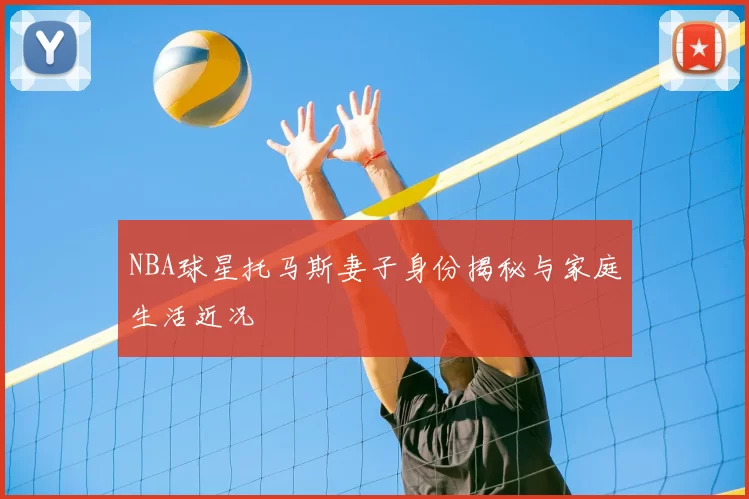 NBA球星托马斯妻子身份揭秘与家庭生活近况
