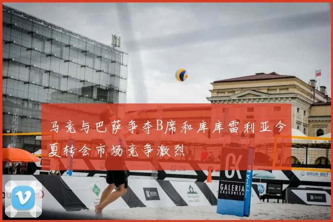 马竞与巴萨争夺B席和库库雷利亚今夏转会市场竞争激烈
