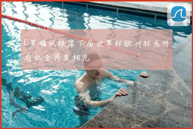 C罗确认缺席下届世界杯欧洲杯或许有机会再度相见