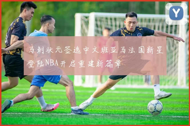 马刺状元签选中文班亚马法国新星登陆NBA开启重建新篇章