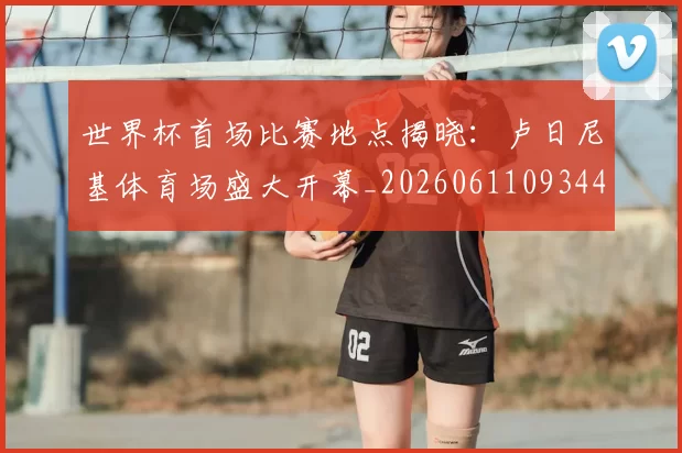 世界杯首场比赛地点揭晓：卢日尼基体育场盛大开幕_20260611093444
