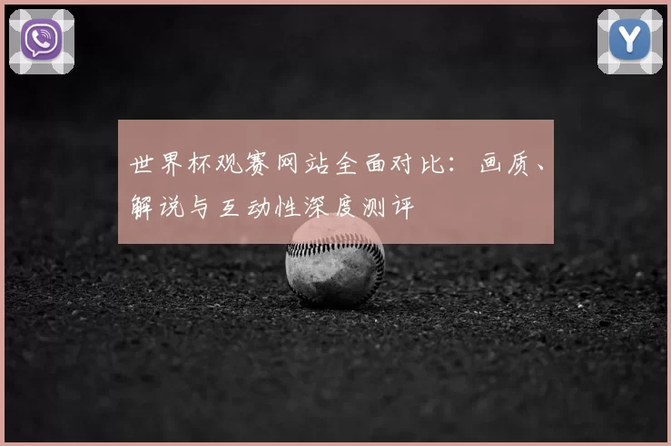 世界杯观赛网站全面对比:画质、解说与互动性深度测评