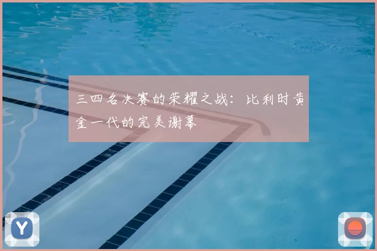 三四名决赛的荣耀之战:比利时黄金一代的完美谢幕