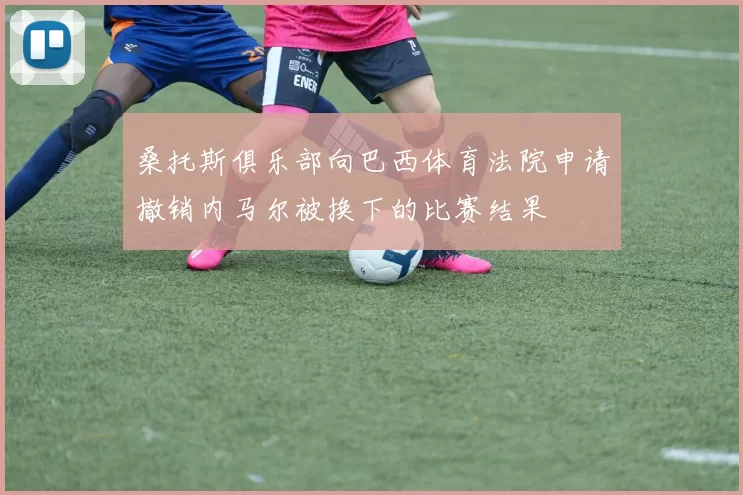 桑托斯俱乐部向巴西体育法院申请撤销内马尔被换下的比赛结果