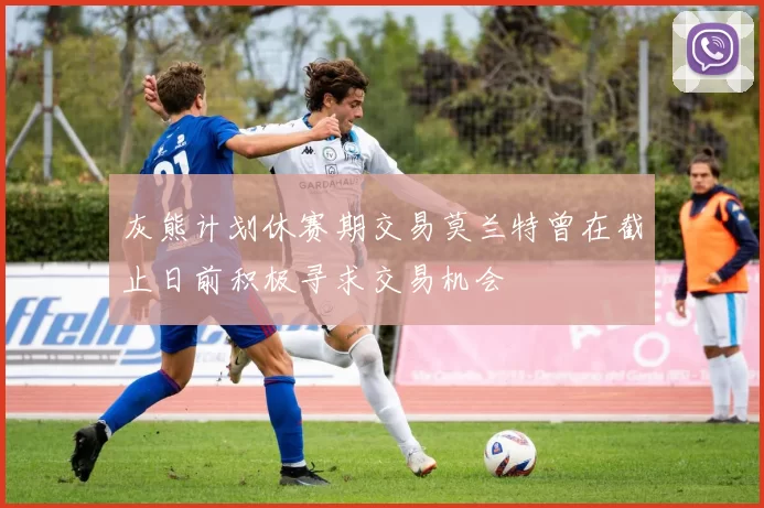 灰熊计划休赛期交易莫兰特曾在截止日前积极寻求交易机会
