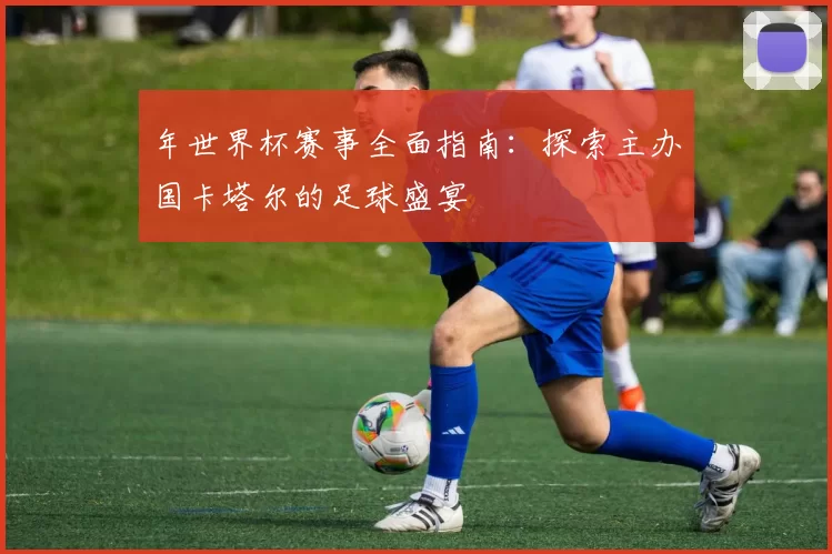 年世界杯赛事全面指南:探索主办国卡塔尔的足球盛宴
