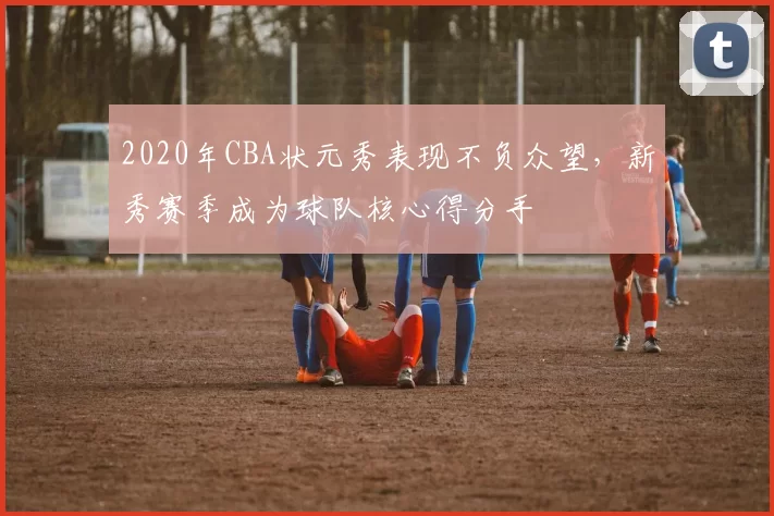 2020年CBA状元秀表现不负众望,新秀赛季成为球队核心得分手