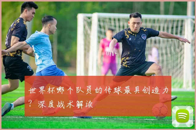 世界杯哪个队员的传球最具创造力?深度战术解读