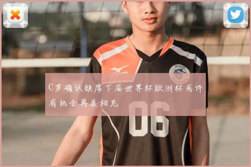 C罗确认缺席下届世界杯欧洲杯或许有机会再度相见
