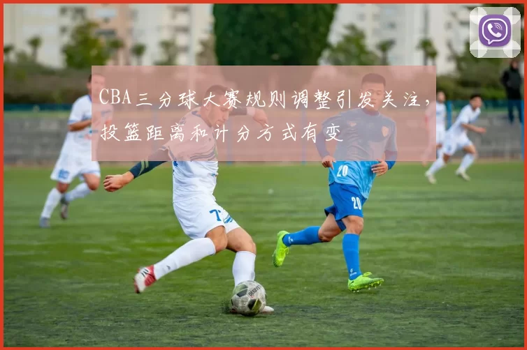 CBA三分球大赛规则调整引发关注，投篮距离和计分方式有变