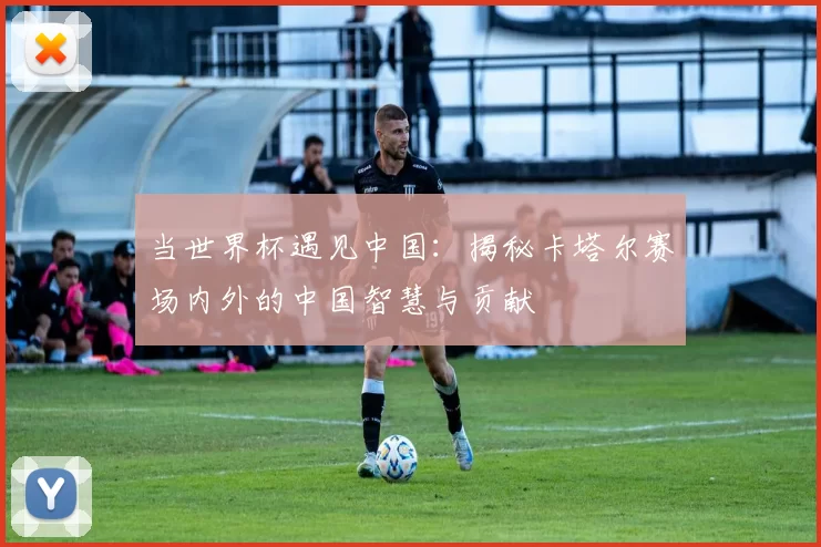 当世界杯遇见中国:揭秘卡塔尔赛场内外的中国智慧与贡献