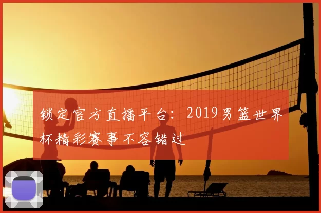 锁定官方直播平台:2019男篮世界杯精彩赛事不容错过