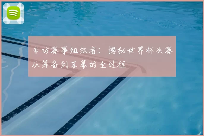 专访赛事组织者:揭秘世界杯决赛从筹备到落幕的全过程