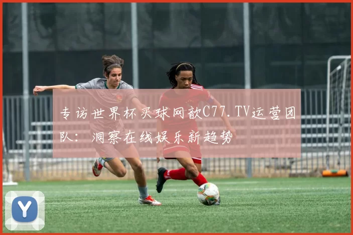 专访世界杯买球网歆C77.TV运营团队:洞察在线娱乐新趋势