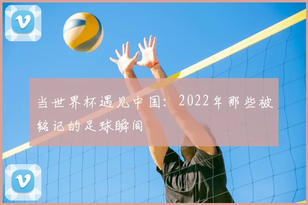 当世界杯遇见中国:2022年那些被铭记的足球瞬间