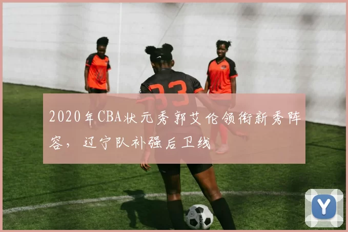 2020年CBA状元秀郭艾伦领衔新秀阵容，辽宁队补强后卫线