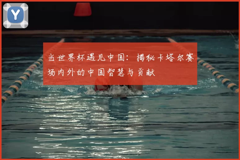 当世界杯遇见中国:揭秘卡塔尔赛场内外的中国智慧与贡献