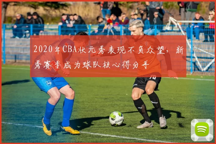 2020年CBA状元秀表现不负众望,新秀赛季成为球队核心得分手
