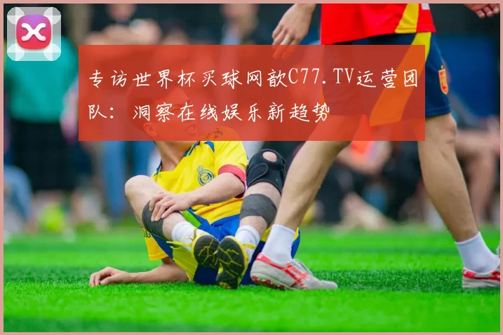 专访世界杯买球网歆C77.TV运营团队:洞察在线娱乐新趋势
